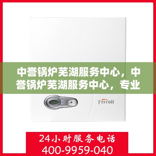 中誉锅炉芜湖服务中心，中誉锅炉芜湖服务中心，专业维护与优质服务的结合点