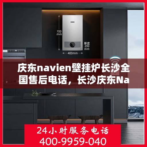 庆东navien壁挂炉长沙全国售后电话，长沙庆东Navien壁挂炉全国售后维修服务热线及常见问题解答指南