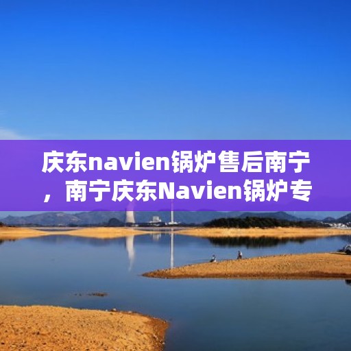 庆东navien锅炉售后南宁，南宁庆东Navien锅炉专业售后服务支持
