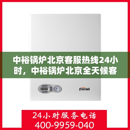 中裕锅炉北京客服热线24小时，中裕锅炉北京全天候客服热线，贴心服务随时在线